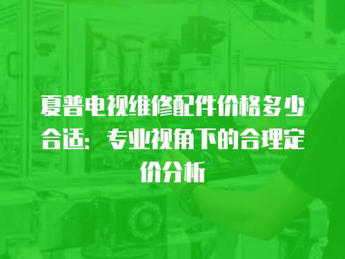 夏普電視維修配件價格多少合適：專業視角下的合理定價分析