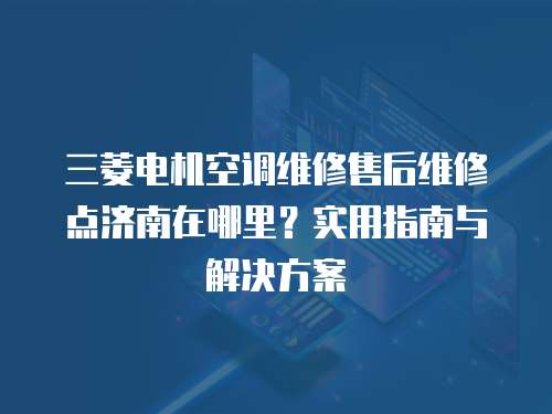 三菱電機空調維修售后維修點濟南在哪里？實用指南與解決方案