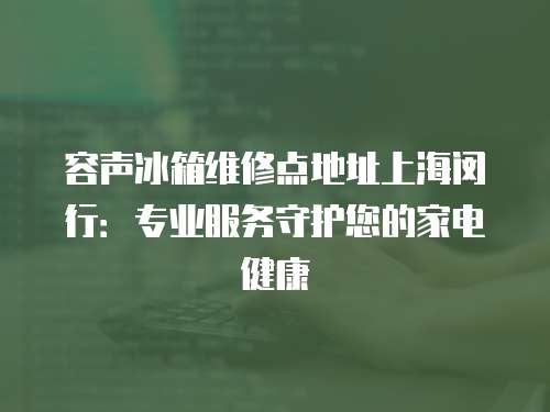 容聲冰箱維修點地址上海閔行：專業服務守護您的家電健康