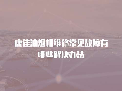 康佳油煙機維修常見故障有哪些解決辦法
