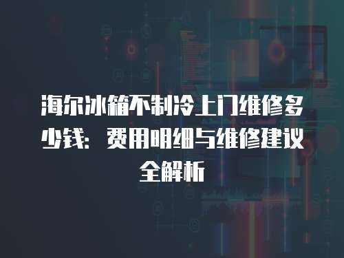 海爾冰箱不制冷上門維修多少錢：費用明細與維修建議全解析