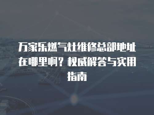 萬(wàn)家樂燃?xì)庠罹S修總部地址在哪里?。繖?quán)威解答與實(shí)用指南