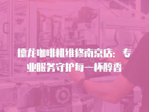 德龍咖啡機維修南京店：專業服務守護每一杯醇香