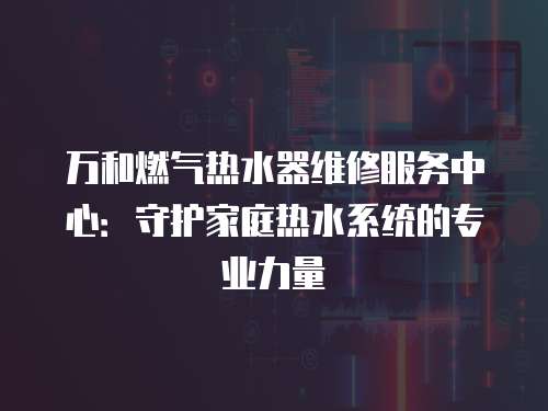 萬(wàn)和燃?xì)鉄崴骶S修服務(wù)中心：守護(hù)家庭熱水系統(tǒng)的專業(yè)力量