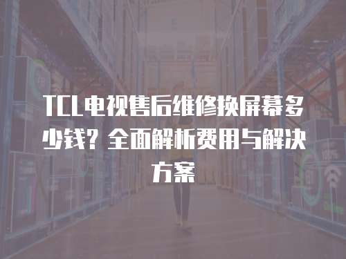 TCL電視售后維修換屏幕多少錢？全面解析費用與解決方案