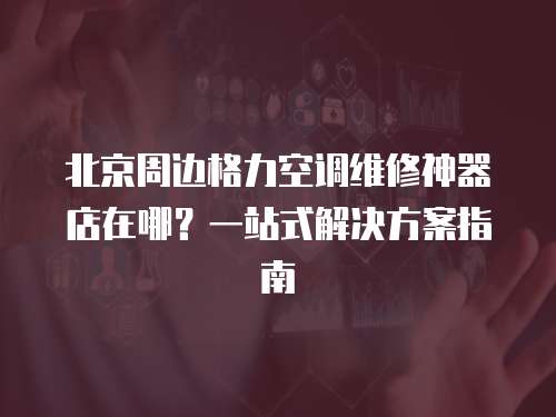北京周邊格力空調維修神器店在哪？一站式解決方案指南