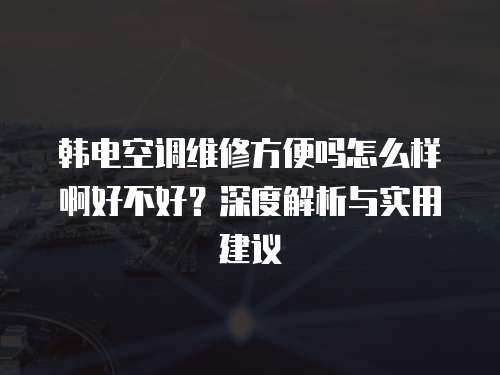 韓電空調維修方便嗎怎么樣啊好不好？深度解析與實用建議