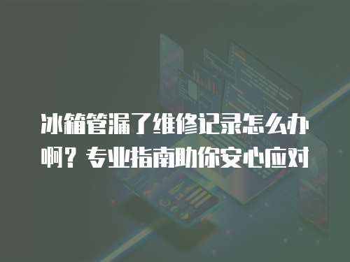 冰箱管漏了維修記錄怎么辦啊？專業(yè)指南助你安心應對