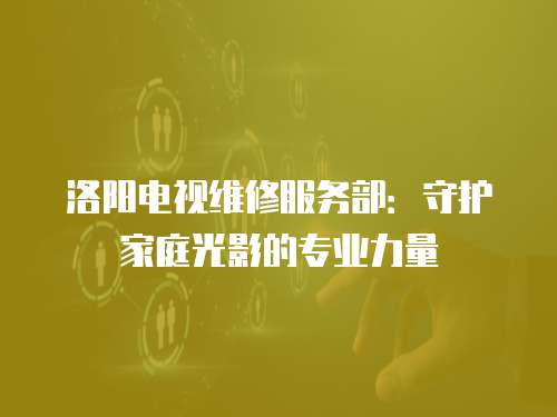 洛陽電視維修服務部：守護家庭光影的專業力量