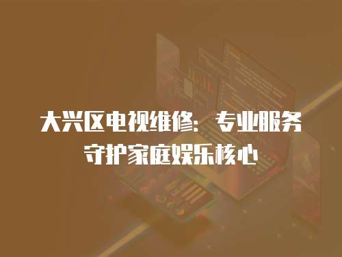 大興區電視維修：專業服務守護家庭娛樂核心