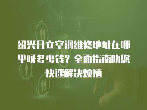 紹興日立空調(diào)維修地址在哪里呀多少錢(qián)？全面指南助您快速解決煩惱