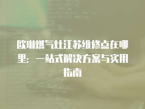 歐琳燃氣灶江蘇維修點在哪里：一站式解決方案與實用指南