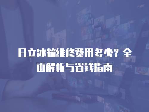 日立冰箱維修費用多少？全面解析與省錢指南