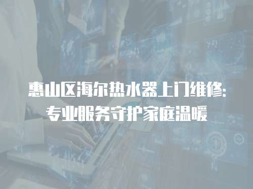 惠山區海爾熱水器上門維修：專業服務守護家庭溫暖