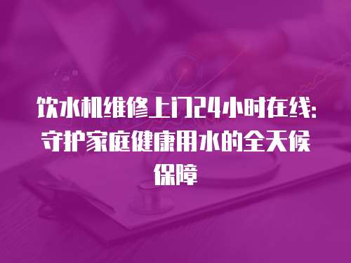 飲水機維修上門24小時在線：守護(hù)家庭健康用水的全天候保障