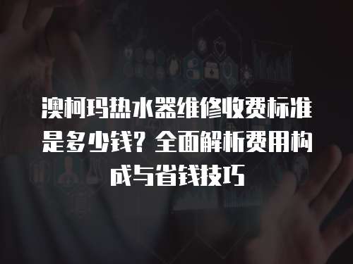 澳柯瑪熱水器維修收費標準是多少錢？全面解析費用構成與省錢技巧