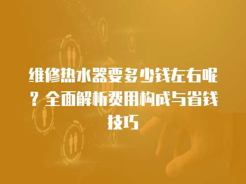 維修熱水器要多少錢左右呢？全面解析費用構成與省錢技巧