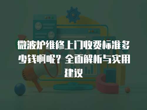 微波爐維修上門收費標準多少錢啊呢？全面解析與實用建議
