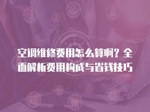 空調維修費用怎么算?。咳娼馕鲑M用構成與省錢技巧