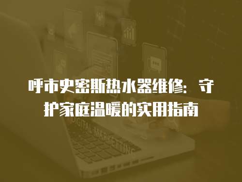 呼市史密斯熱水器維修：守護家庭溫暖的實用指南