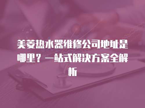 美菱熱水器維修公司地址是哪里？一站式解決方案全解析
