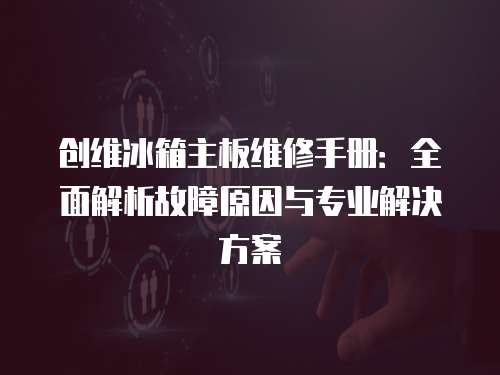 創(chuàng)維冰箱主板維修手冊：全面解析故障原因與專業(yè)解決方案
