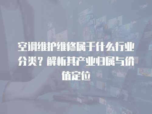 空調維護維修屬于什么行業分類？解析其產業歸屬與價值定位