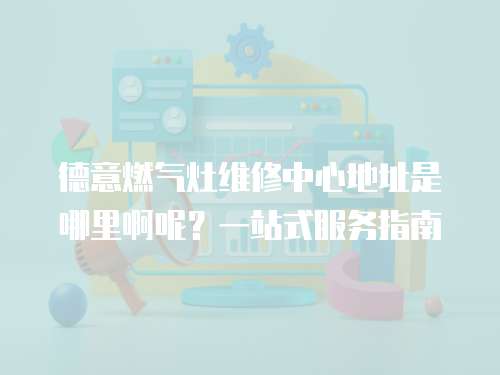 德意燃氣灶維修中心地址是哪里啊呢？一站式服務指南