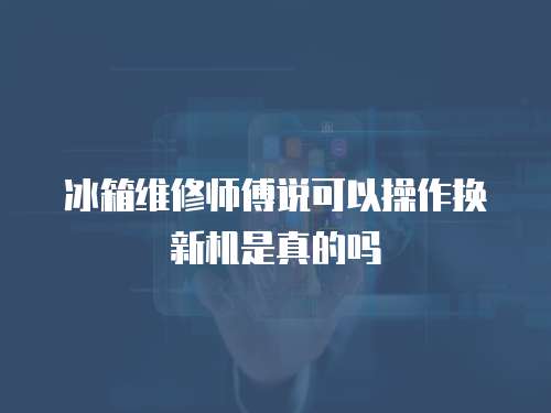 冰箱維修師傅說可以操作換新機是真的嗎