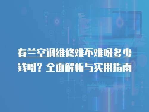 春蘭空調(diào)維修難不難呀多少錢呀？全面解析與實用指南