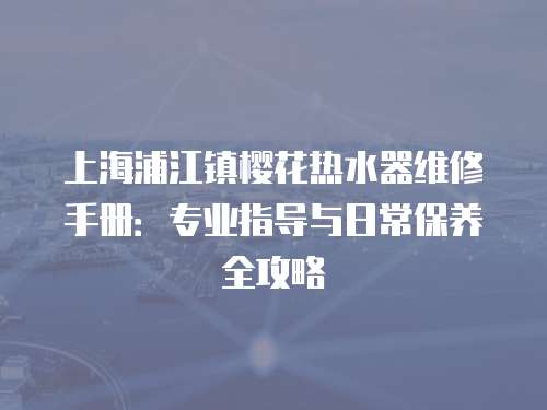 上海浦江鎮(zhèn)櫻花熱水器維修手冊：專業(yè)指導與日常保養(yǎng)全攻略