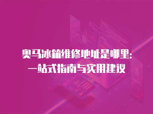 奧馬冰箱維修地址是哪里：一站式指南與實(shí)用建議