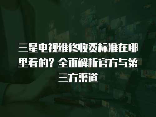 三星電視維修收費標準在哪里看的？全面解析官方與第三方渠道
