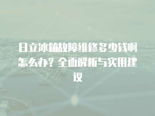 日立冰箱故障維修多少錢啊怎么辦？全面解析與實用建議
