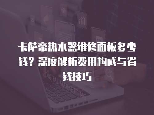 卡薩帝熱水器維修面板多少錢？深度解析費用構成與省錢技巧