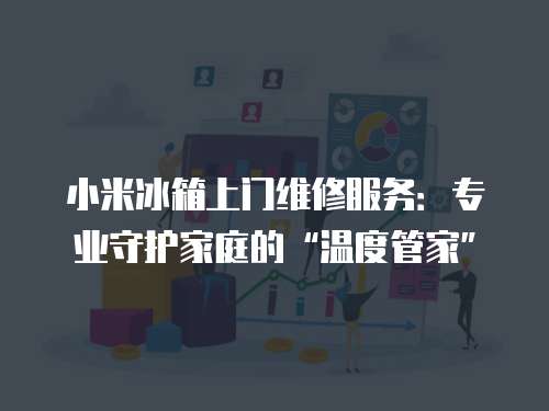 小米冰箱上門維修服務：專業守護家庭的“溫度管家”