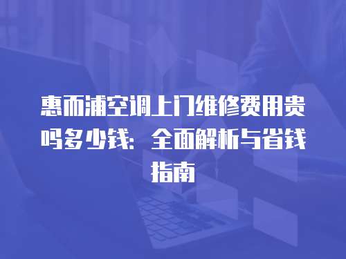 惠而浦空調上門維修費用貴嗎多少錢：全面解析與省錢指南