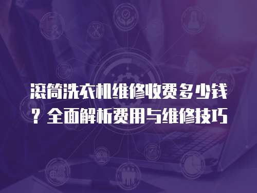 滾筒洗衣機維修收費多少錢？全面解析費用與維修技巧