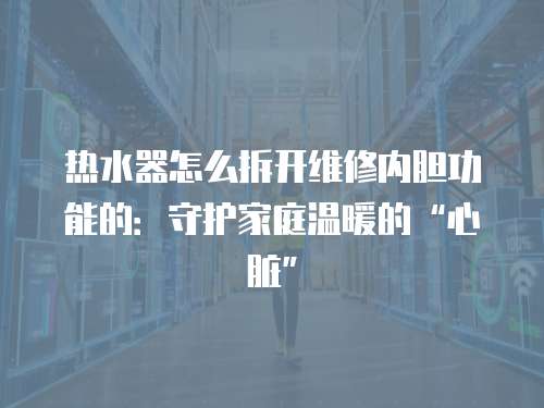 熱水器怎么拆開維修內膽功能的：守護家庭溫暖的“心臟”