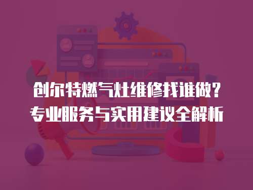 創爾特燃氣灶維修找誰做？專業服務與實用建議全解析