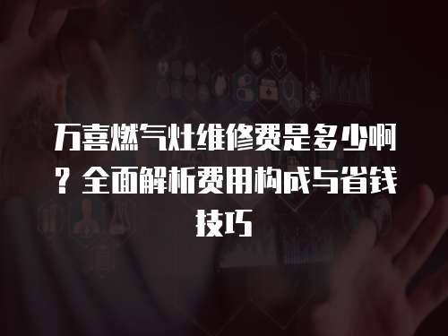萬喜燃氣灶維修費是多少啊？全面解析費用構成與省錢技巧
