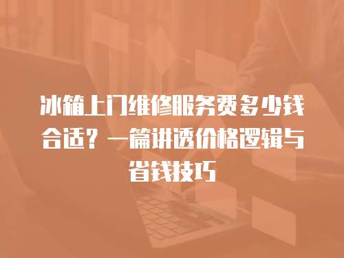 冰箱上門維修服務費多少錢合適？一篇講透價格邏輯與省錢技巧