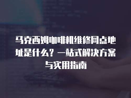 馬克西姆咖啡機維修網(wǎng)點地址是什么？一站式解決方案與實用指南