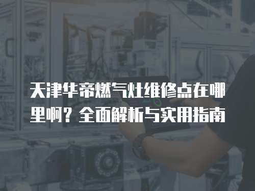 天津華帝燃氣灶維修點在哪里啊？全面解析與實用指南