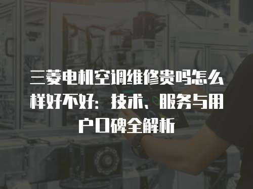 三菱電機空調(diào)維修貴嗎怎么樣好不好：技術、服務與用戶口碑全解析