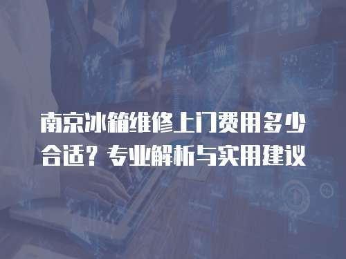南京冰箱維修上門費用多少合適？專業解析與實用建議