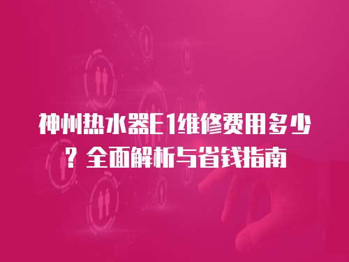 神州熱水器E1維修費(fèi)用多少？全面解析與省錢指南