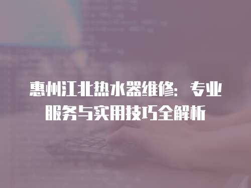 惠州江北熱水器維修：專業(yè)服務(wù)與實(shí)用技巧全解析
