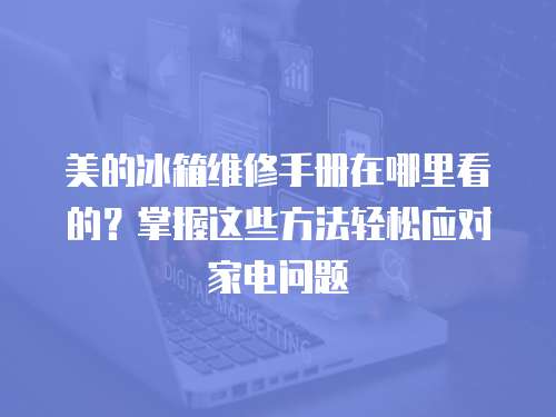 美的冰箱維修手冊在哪里看的？掌握這些方法輕松應對家電問題