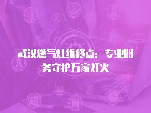 武漢燃?xì)庠罹S修點：專業(yè)服務(wù)守護(hù)萬家燈火